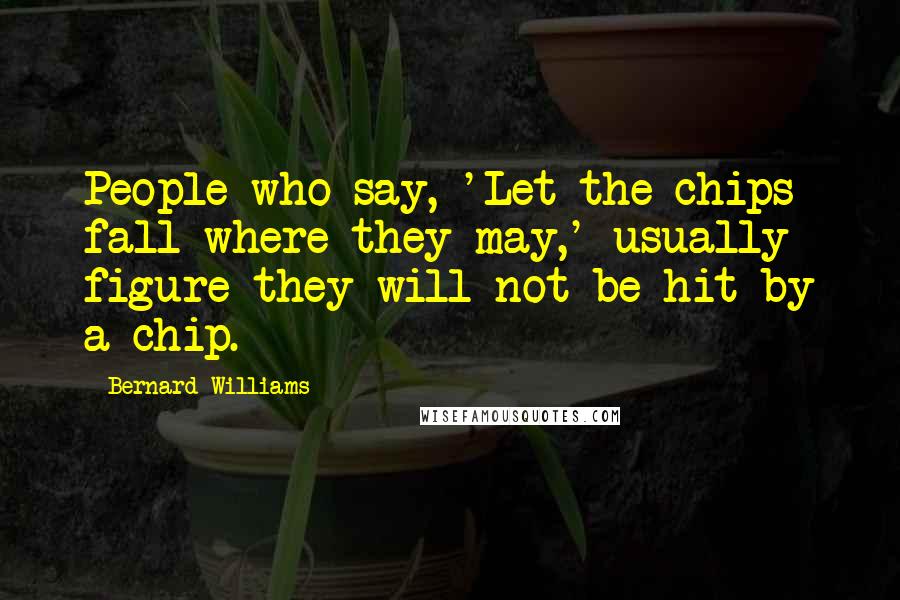 Bernard Williams Quotes: People who say, 'Let the chips fall where they may,' usually figure they will not be hit by a chip.