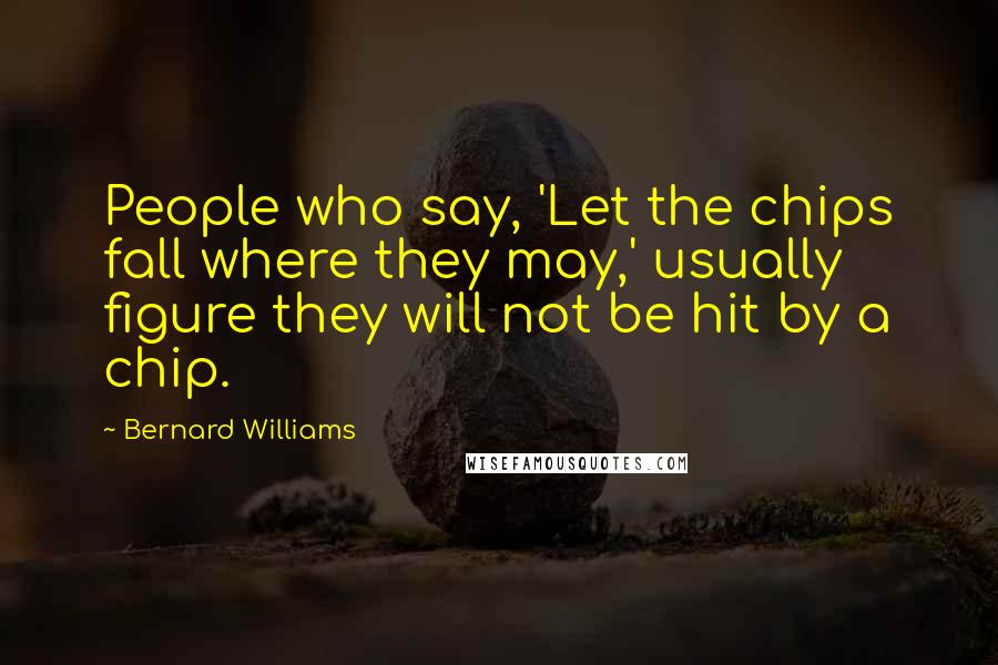 Bernard Williams Quotes: People who say, 'Let the chips fall where they may,' usually figure they will not be hit by a chip.