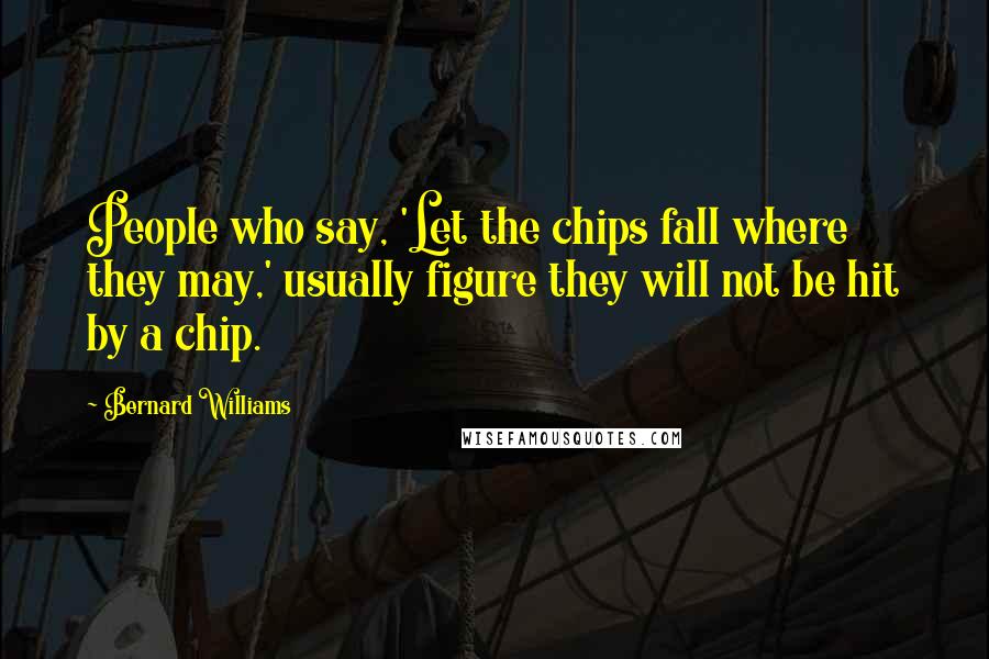 Bernard Williams Quotes: People who say, 'Let the chips fall where they may,' usually figure they will not be hit by a chip.
