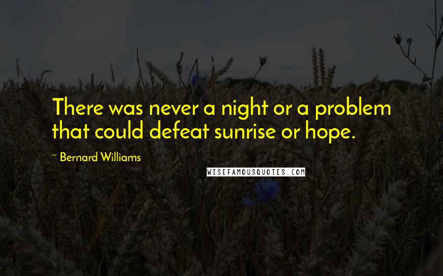 Bernard Williams Quotes: There was never a night or a problem that could defeat sunrise or hope.