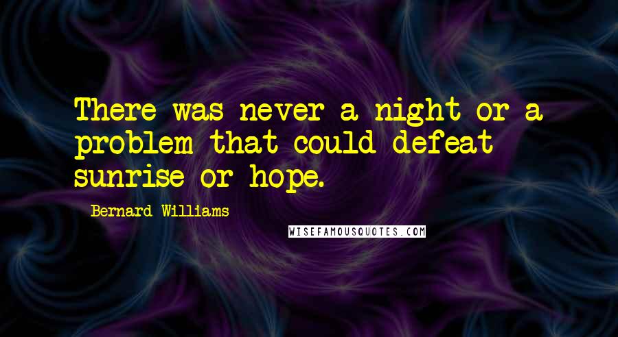 Bernard Williams Quotes: There was never a night or a problem that could defeat sunrise or hope.
