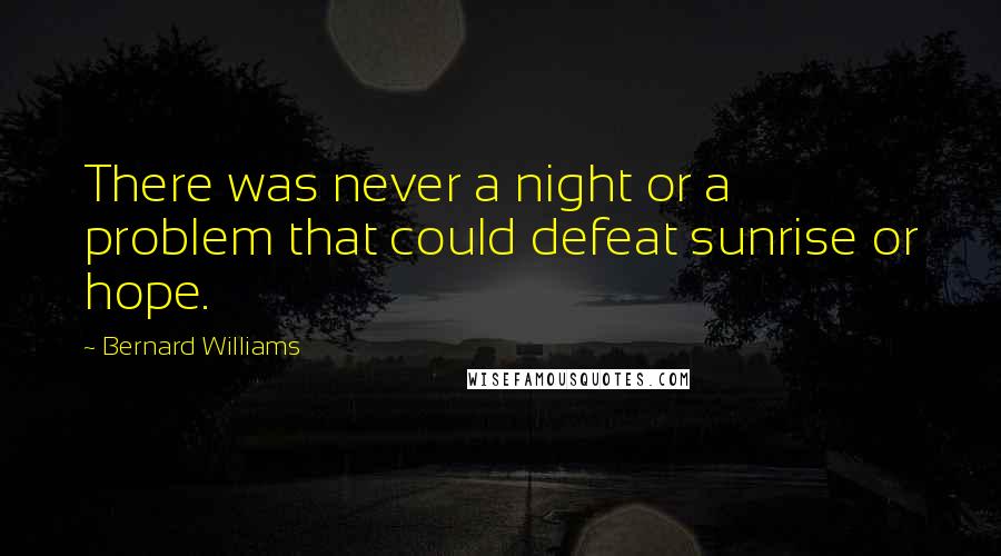 Bernard Williams Quotes: There was never a night or a problem that could defeat sunrise or hope.