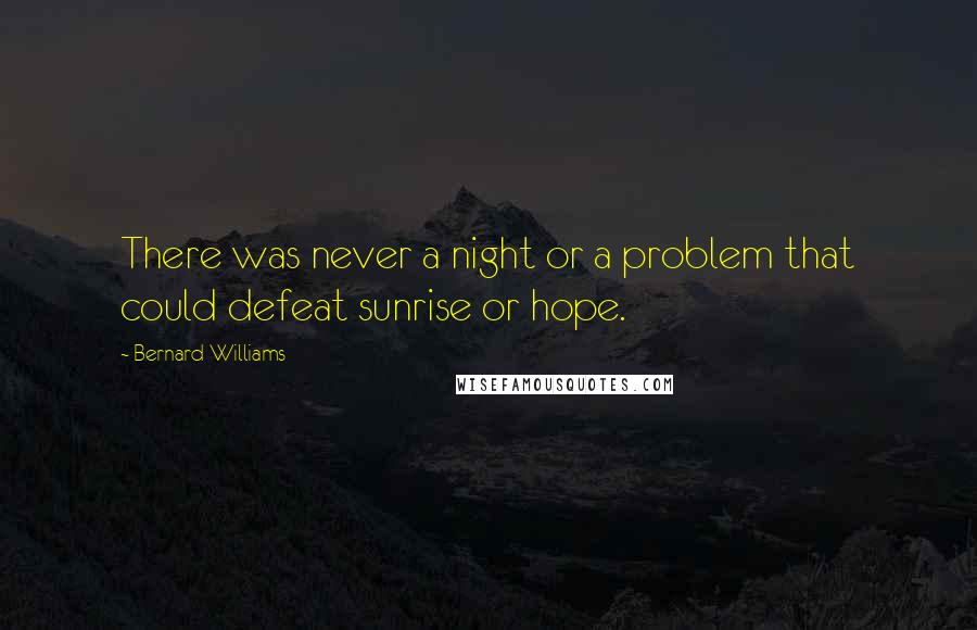 Bernard Williams Quotes: There was never a night or a problem that could defeat sunrise or hope.