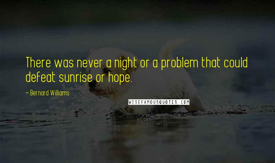 Bernard Williams Quotes: There was never a night or a problem that could defeat sunrise or hope.