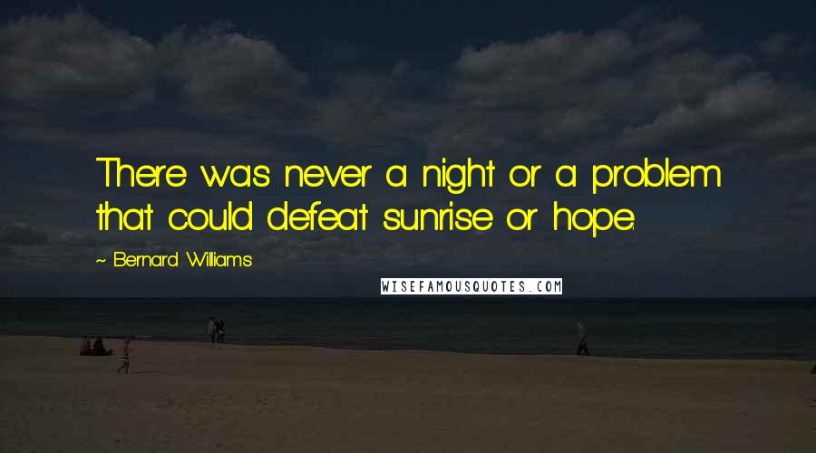 Bernard Williams Quotes: There was never a night or a problem that could defeat sunrise or hope.