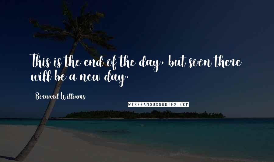 Bernard Williams Quotes: This is the end of the day, but soon there will be a new day.