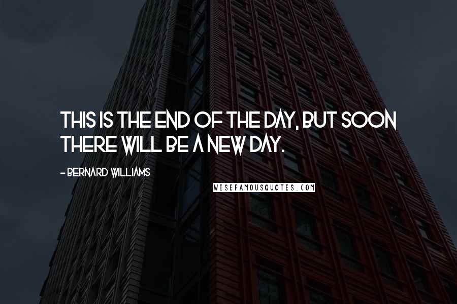 Bernard Williams Quotes: This is the end of the day, but soon there will be a new day.