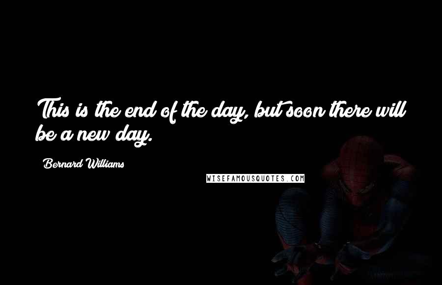 Bernard Williams Quotes: This is the end of the day, but soon there will be a new day.