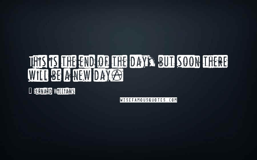 Bernard Williams Quotes: This is the end of the day, but soon there will be a new day.