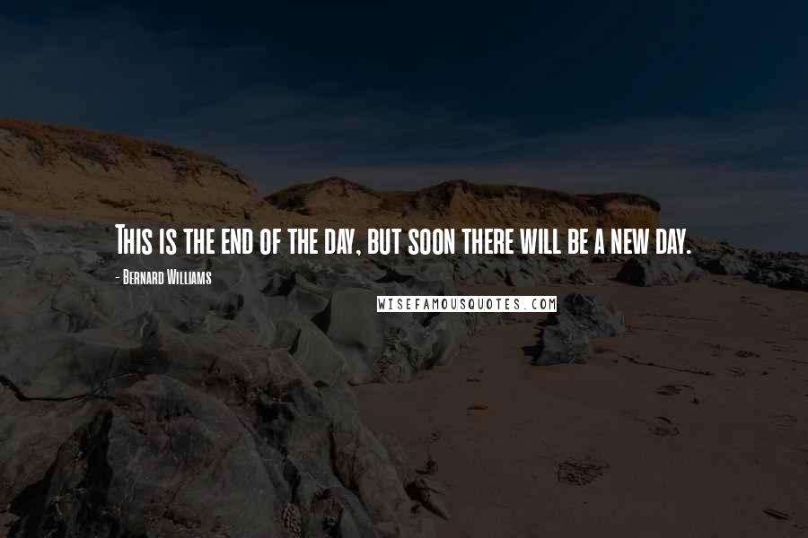 Bernard Williams Quotes: This is the end of the day, but soon there will be a new day.