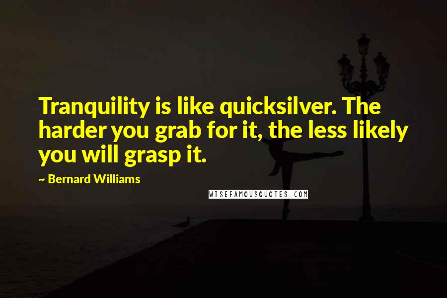Bernard Williams Quotes: Tranquility is like quicksilver. The harder you grab for it, the less likely you will grasp it.