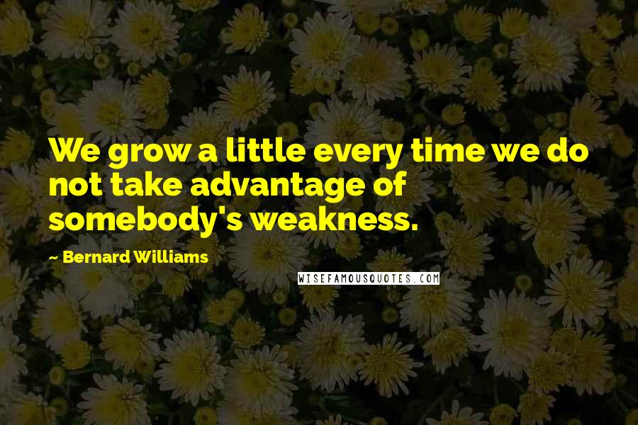 Bernard Williams Quotes: We grow a little every time we do not take advantage of somebody's weakness.