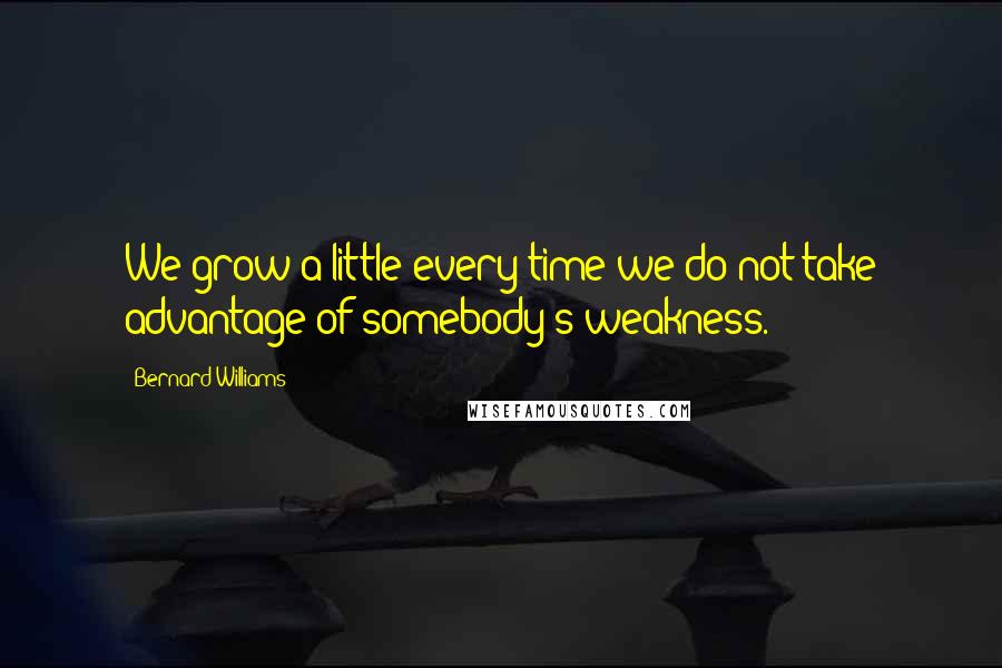 Bernard Williams Quotes: We grow a little every time we do not take advantage of somebody's weakness.