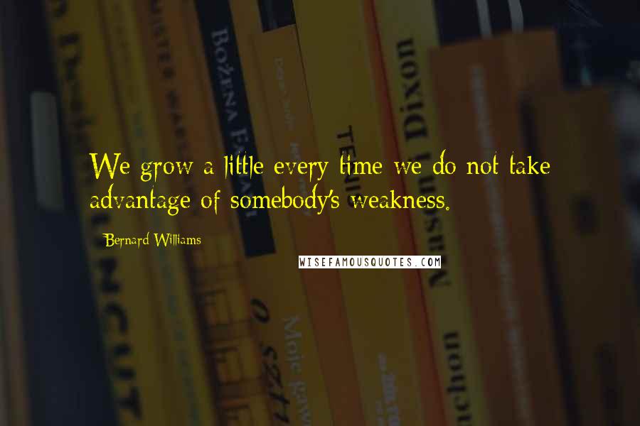 Bernard Williams Quotes: We grow a little every time we do not take advantage of somebody's weakness.