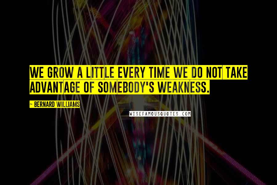 Bernard Williams Quotes: We grow a little every time we do not take advantage of somebody's weakness.