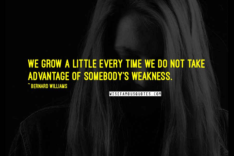 Bernard Williams Quotes: We grow a little every time we do not take advantage of somebody's weakness.