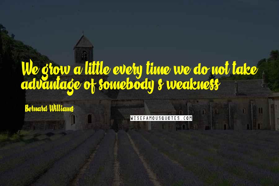 Bernard Williams Quotes: We grow a little every time we do not take advantage of somebody's weakness.