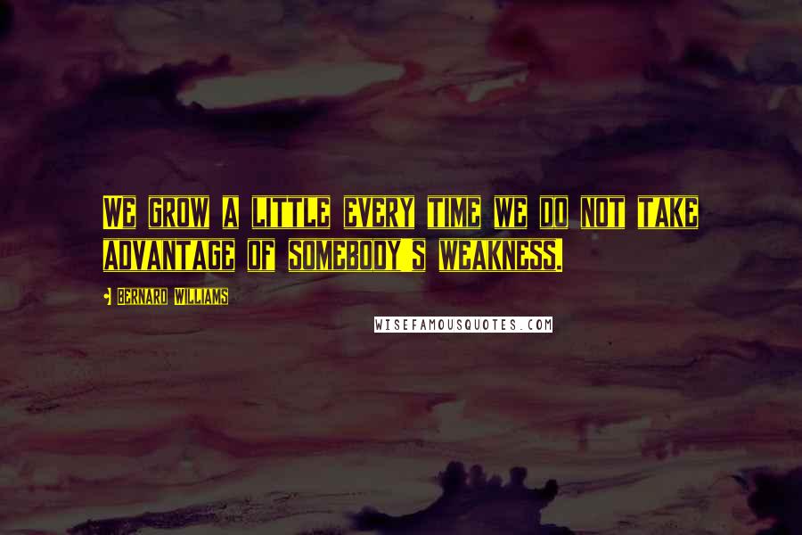 Bernard Williams Quotes: We grow a little every time we do not take advantage of somebody's weakness.