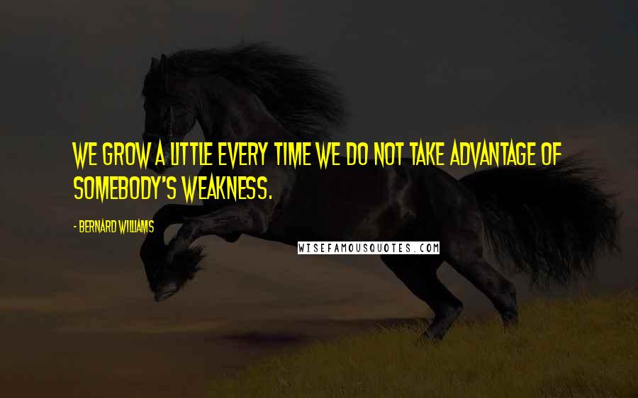 Bernard Williams Quotes: We grow a little every time we do not take advantage of somebody's weakness.