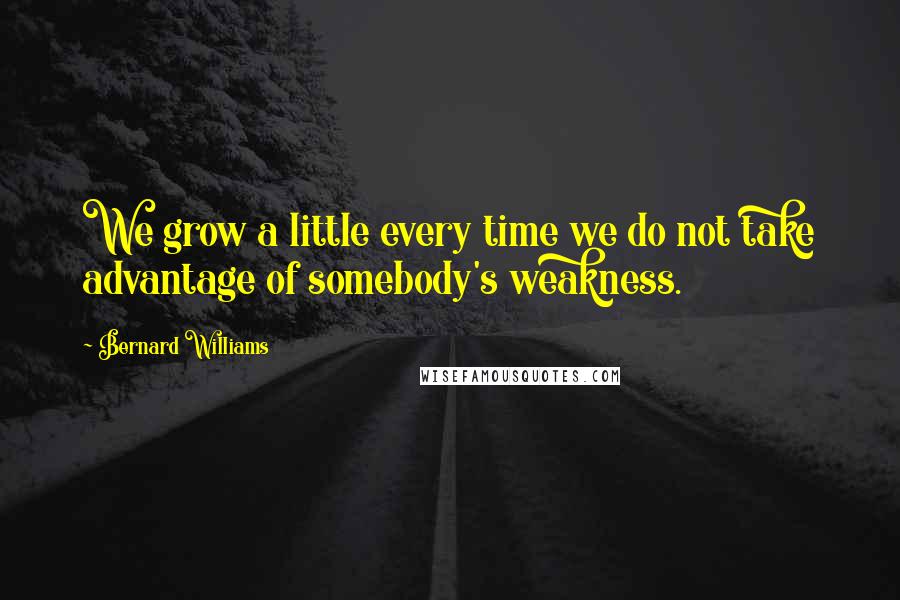 Bernard Williams Quotes: We grow a little every time we do not take advantage of somebody's weakness.