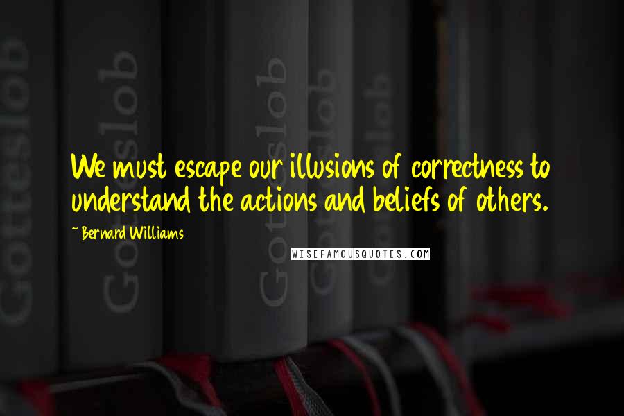 Bernard Williams Quotes: We must escape our illusions of correctness to understand the actions and beliefs of others.