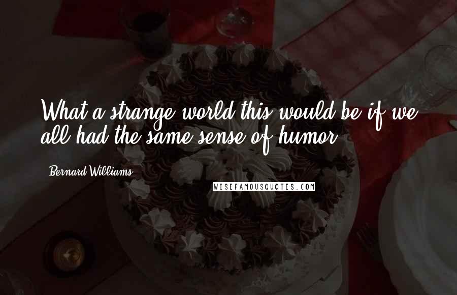 Bernard Williams Quotes: What a strange world this would be if we all had the same sense of humor.