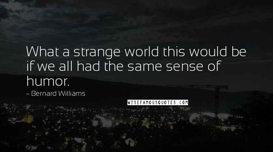 Bernard Williams Quotes: What a strange world this would be if we all had the same sense of humor.