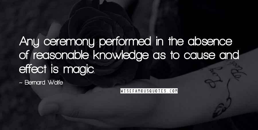 Bernard Wolfe Quotes: Any ceremony performed in the absence of reasonable knowledge as to cause and effect is magic.