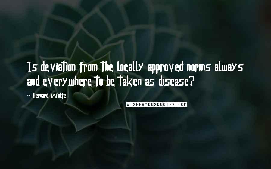 Bernard Wolfe Quotes: Is deviation from the locally approved norms always and everywhere to be taken as disease?