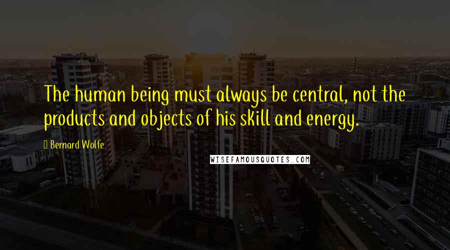 Bernard Wolfe Quotes: The human being must always be central, not the products and objects of his skill and energy.