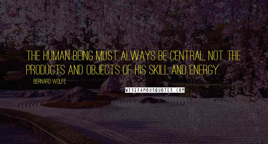 Bernard Wolfe Quotes: The human being must always be central, not the products and objects of his skill and energy.