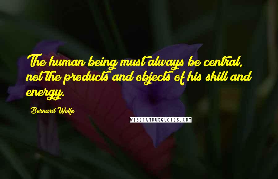 Bernard Wolfe Quotes: The human being must always be central, not the products and objects of his skill and energy.