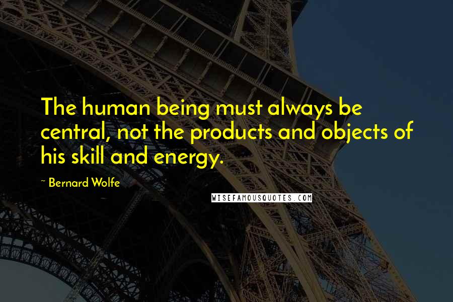 Bernard Wolfe Quotes: The human being must always be central, not the products and objects of his skill and energy.