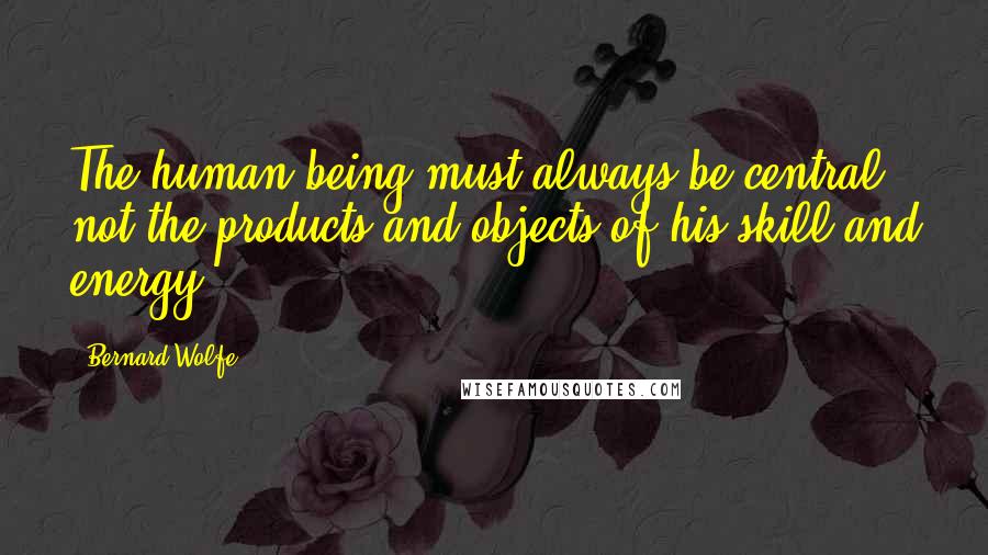 Bernard Wolfe Quotes: The human being must always be central, not the products and objects of his skill and energy.