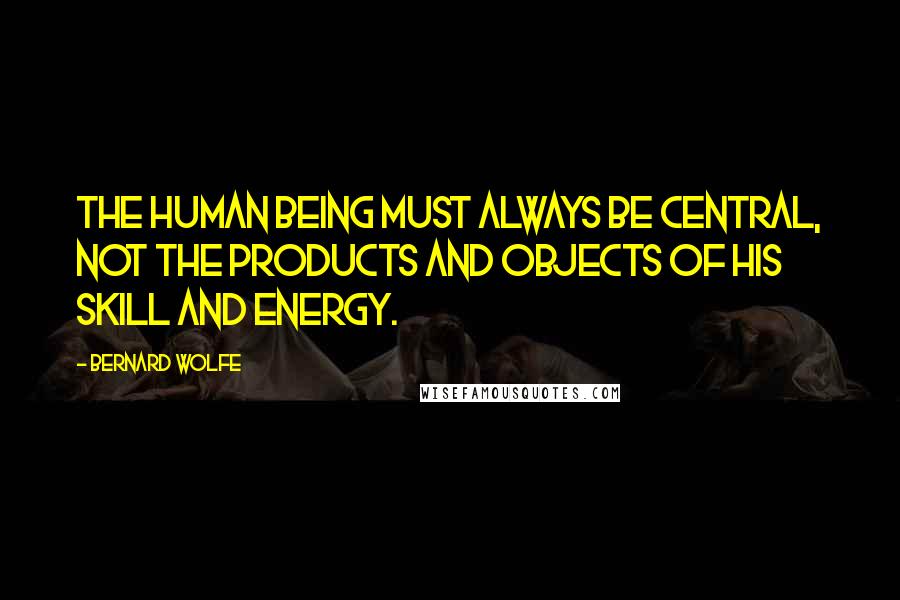 Bernard Wolfe Quotes: The human being must always be central, not the products and objects of his skill and energy.