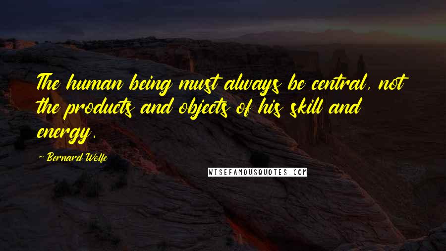 Bernard Wolfe Quotes: The human being must always be central, not the products and objects of his skill and energy.