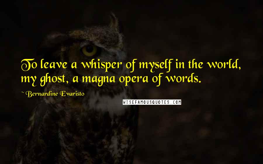 Bernardine Evaristo Quotes: To leave a whisper of myself in the world, my ghost, a magna opera of words.