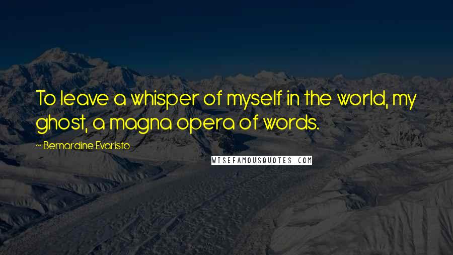 Bernardine Evaristo Quotes: To leave a whisper of myself in the world, my ghost, a magna opera of words.