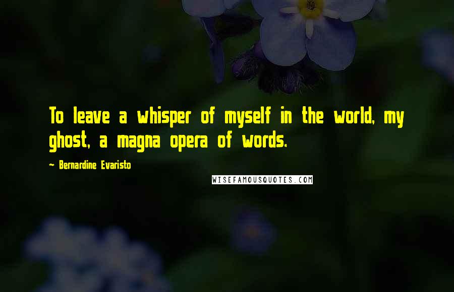 Bernardine Evaristo Quotes: To leave a whisper of myself in the world, my ghost, a magna opera of words.