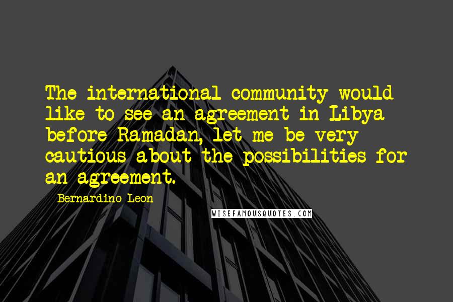 Bernardino Leon Quotes: The international community would like to see an agreement in Libya before Ramadan, let me be very cautious about the possibilities for an agreement.