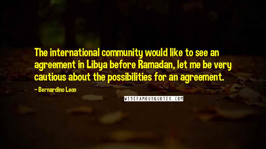 Bernardino Leon Quotes: The international community would like to see an agreement in Libya before Ramadan, let me be very cautious about the possibilities for an agreement.