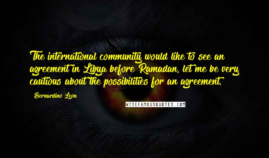 Bernardino Leon Quotes: The international community would like to see an agreement in Libya before Ramadan, let me be very cautious about the possibilities for an agreement.