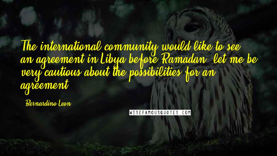 Bernardino Leon Quotes: The international community would like to see an agreement in Libya before Ramadan, let me be very cautious about the possibilities for an agreement.