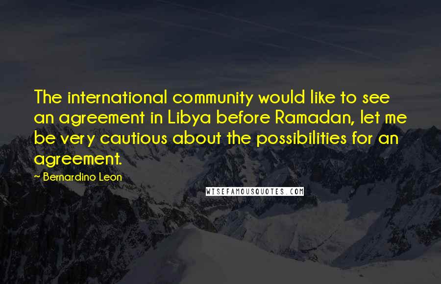 Bernardino Leon Quotes: The international community would like to see an agreement in Libya before Ramadan, let me be very cautious about the possibilities for an agreement.