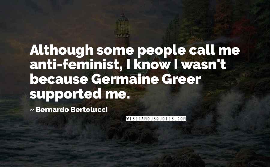 Bernardo Bertolucci Quotes: Although some people call me anti-feminist, I know I wasn't because Germaine Greer supported me.