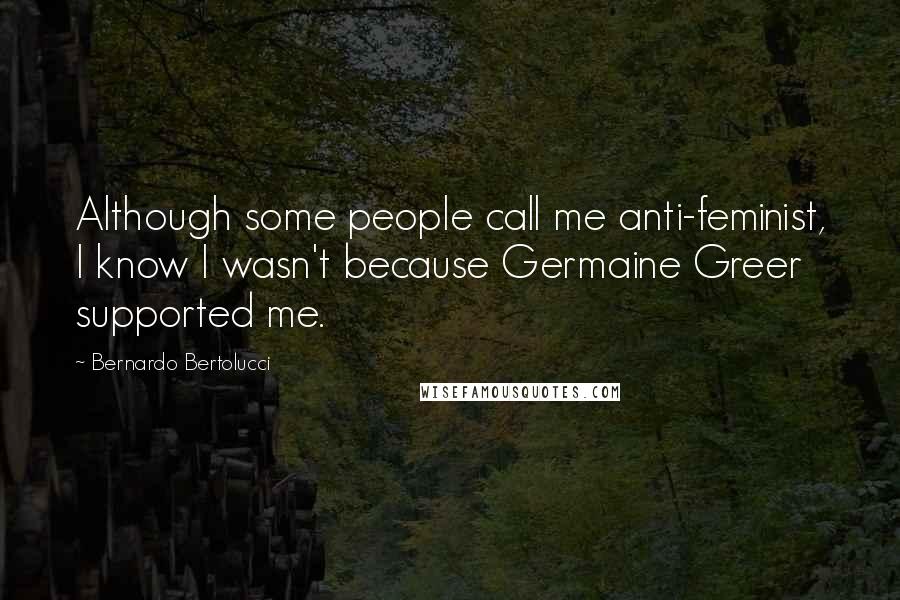 Bernardo Bertolucci Quotes: Although some people call me anti-feminist, I know I wasn't because Germaine Greer supported me.