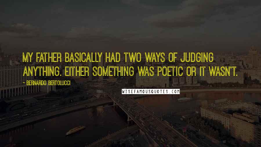 Bernardo Bertolucci Quotes: My father basically had two ways of judging anything. Either something was poetic or it wasn't.