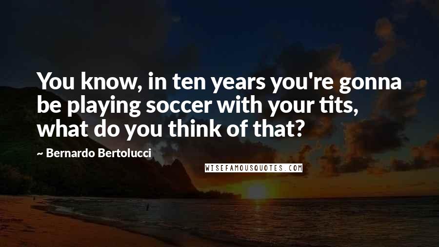 Bernardo Bertolucci Quotes: You know, in ten years you're gonna be playing soccer with your tits, what do you think of that?