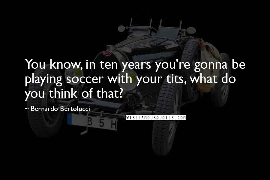 Bernardo Bertolucci Quotes: You know, in ten years you're gonna be playing soccer with your tits, what do you think of that?