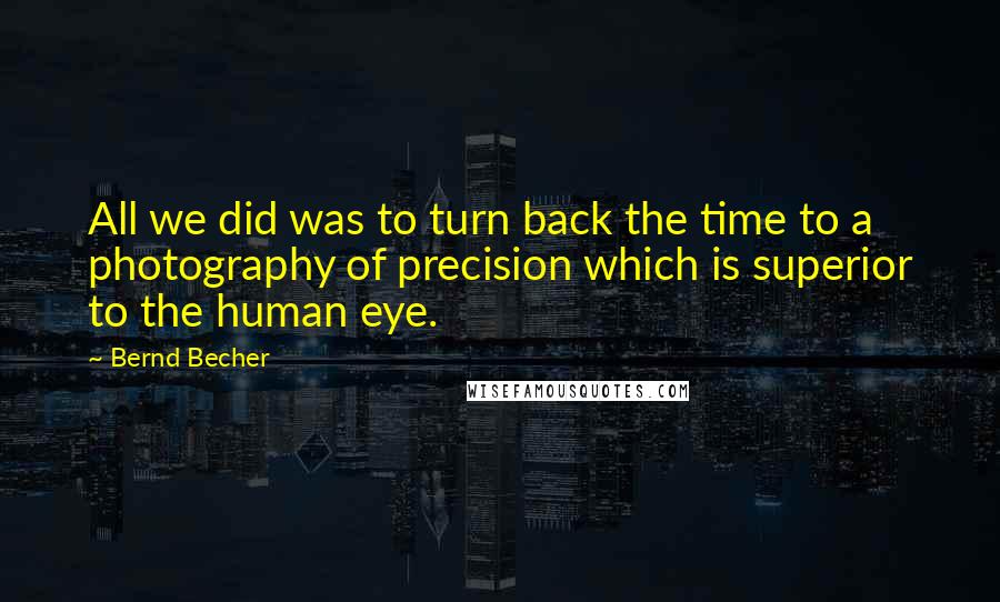 Bernd Becher Quotes: All we did was to turn back the time to a photography of precision which is superior to the human eye.
